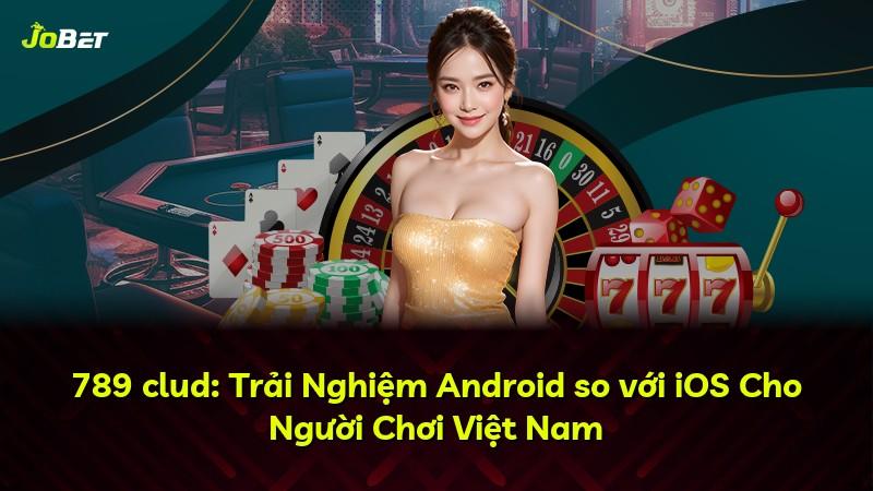 789 clud: Trải Nghiệm Android so với iOS Cho Người Chơi Việt Nam
