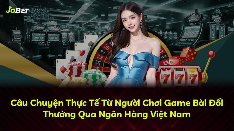 Câu Chuyện Thực Tế Từ Người Chơi Game Bài Đổi Thưởng Qua Ngân Hàng Việt Nam