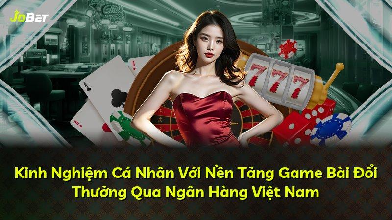 Kinh Nghiệm Cá Nhân Với Nền Tảng Game Bài Đổi Thưởng Qua Ngân Hàng Việt Nam