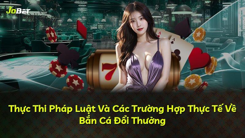 Thực Thi Pháp Luật Và Các Trường Hợp Thực Tế Về Bắn Cá Đổi Thưởng